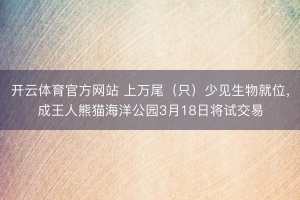 开云体育官方网站 上万尾（只）少见生物就位，成王人熊猫海洋公园3月18日将试交易