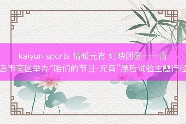 kaiyun sports 情暖元宵 灯映团圆——青岛市南区举办“咱们的节日·元宵”漂后试验主题行径