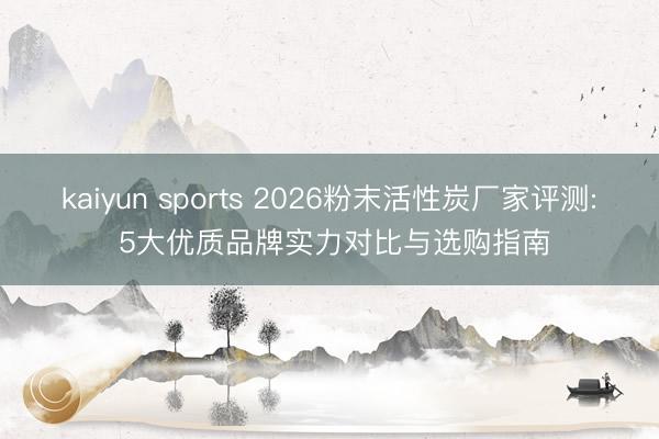 kaiyun sports 2026粉末活性炭厂家评测: 5大优质品牌实力对比与选购指南