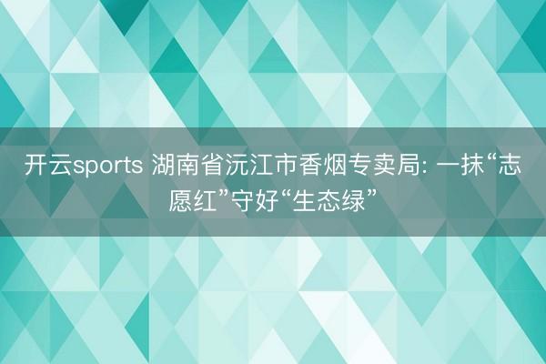 开云sports 湖南省沅江市香烟专卖局: 一抹“志愿红”守好“生态绿”