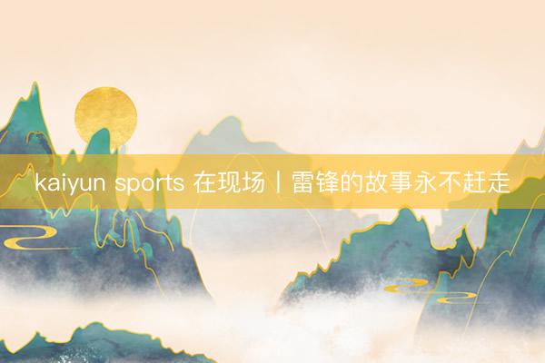 kaiyun sports 在现场丨雷锋的故事永不赶走