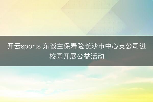开云sports 东谈主保寿险长沙市中心支公司进校园开展公益活动