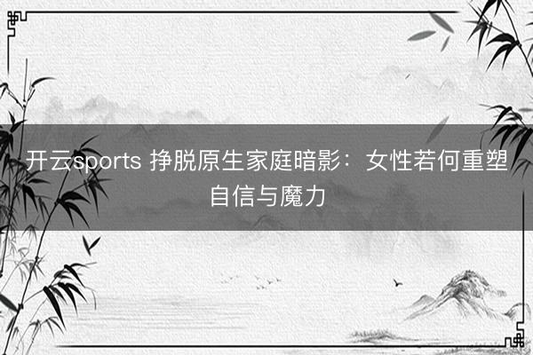 开云sports 挣脱原生家庭暗影：女性若何重塑自信与魔力