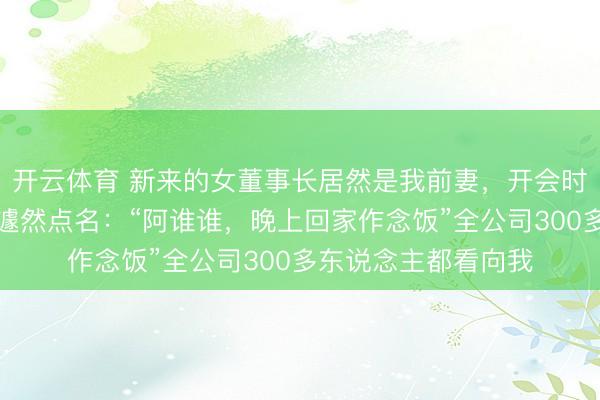 开云体育 新来的女董事长居然是我前妻，开会时我一直偷瞄她，她遽然点名：“阿谁谁，晚上回家作念饭”全公司300多东说念主都看向我