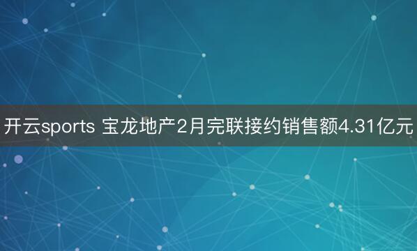 开云sports 宝龙地产2月完联接约销售额4.31亿元