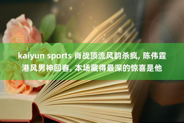 kaiyun sports 肖战顶流风韵杀疯， 陈伟霆港风男神回春， 本场藏得最深的惊喜是他