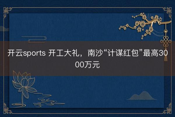 开云sports 开工大礼,南沙“计谋红包”最高3000万元