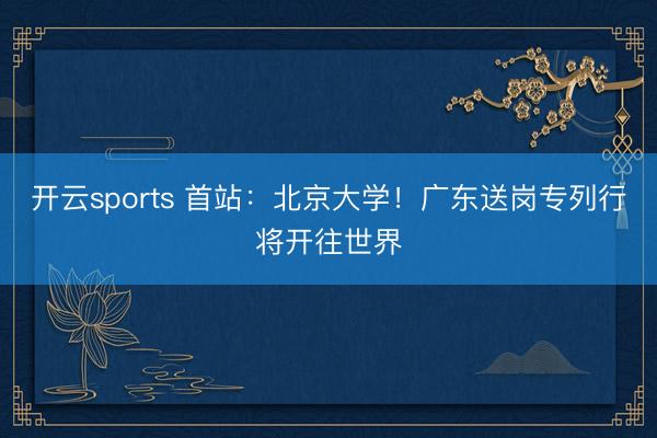 开云sports 首站:北京大学!广东送岗专列行将开往世界