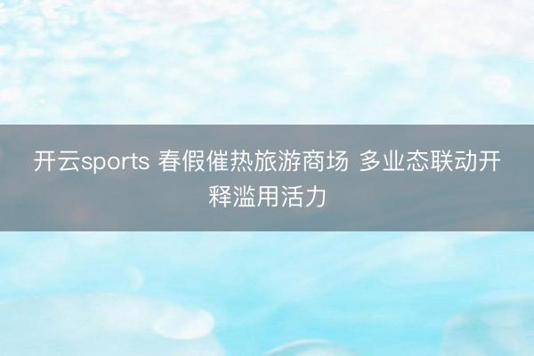 开云sports 春假催热旅游商场 多业态联动开释滥用活力