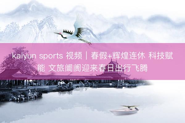 kaiyun sports 视频|春假+辉煌连休 科技赋能 文旅阛阓迎来春日出行飞腾