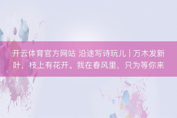开云体育官方网站 沿途写诗玩儿 | 万木发新叶，枝上有花开。我在春风里，只为等你来