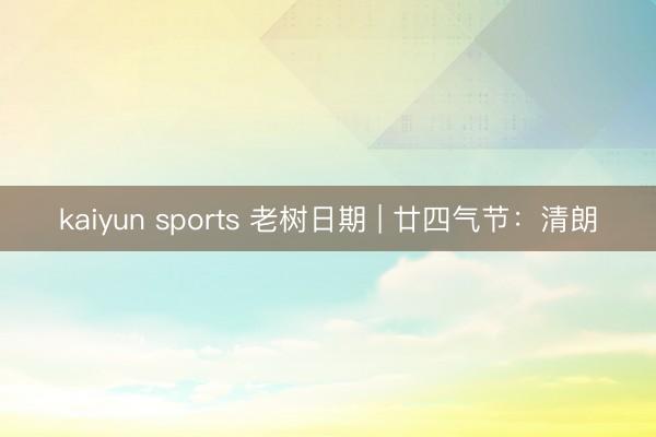 kaiyun sports 老树日期 | 廿四气节:清朗