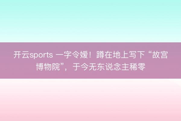 开云sports 一字令嫒!蹲在地上写下 “故宫博物院”,于今无东说念主稀零