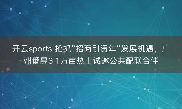 开云sports 抢抓“招商引资年”发展机遇，广州番禺3.1万亩热土诚邀公共配联合伴