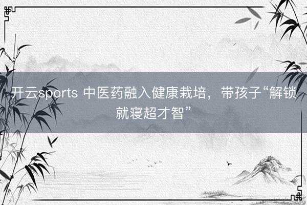 开云sports 中医药融入健康栽培，带孩子“解锁就寝超才智”