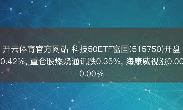 开云体育官方网站 科技50ETF富国(515750)开盘跌0.42%, 重仓股燃烧通讯跌0.35%, 海康威视涨0.00%