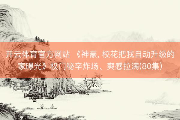开云体育官方网站 《神豪, 校花把我自动升级的家曝光》权门秘辛炸场、爽感拉满(80集)