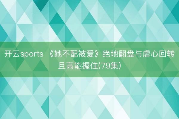 开云sports 《她不配被爱》绝地翻盘与虐心回转且高能握住(79集)