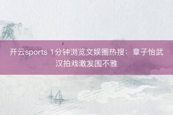 开云sports 1分钟浏览文娱圈热搜：章子怡武汉拍戏激发围不雅