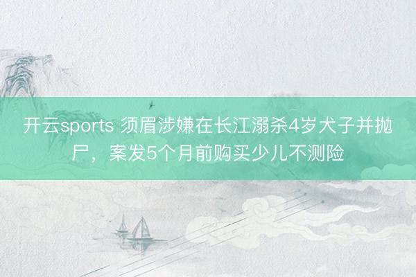 开云sports 须眉涉嫌在长江溺杀4岁犬子并抛尸，案发5个月前购买少儿不测险