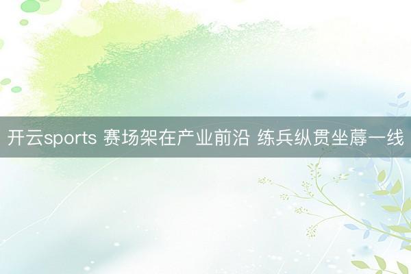 开云sports 赛场架在产业前沿 练兵纵贯坐蓐一线