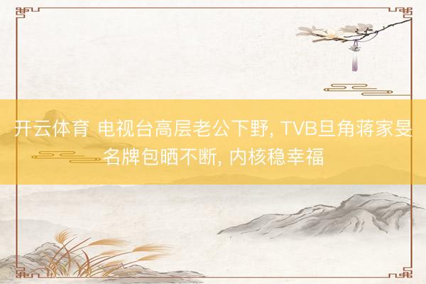 开云体育 电视台高层老公下野, TVB旦角蒋家旻名牌包晒不断, 内核稳幸福