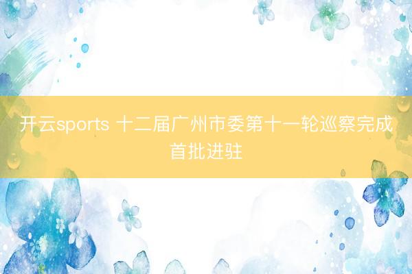 开云sports 十二届广州市委第十一轮巡察完成首批进驻