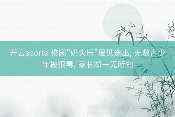 开云sports 校园“奶头乐”层见迭出， 无数青少年被狠毒， 家长却一无所知