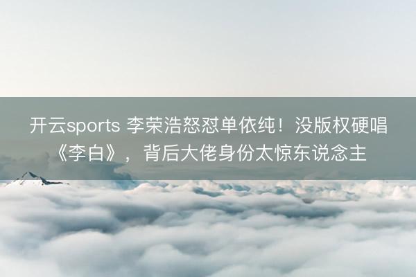 开云sports 李荣浩怒怼单依纯!没版权硬唱《李白》,背后大佬身份太惊东说念主