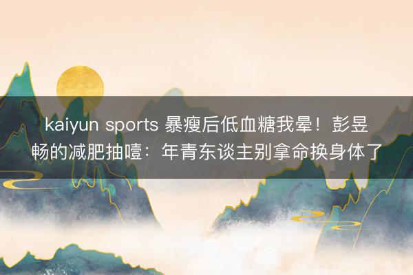 kaiyun sports 暴瘦后低血糖我晕!彭昱畅的减肥抽噎:年青东谈主别拿命换身体了