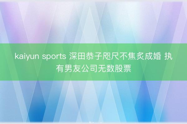 kaiyun sports 深田恭子咫尺不焦炙成婚 执有男友公司无数股票