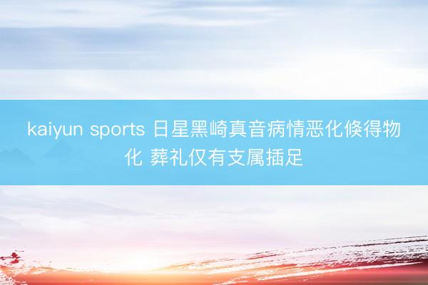 kaiyun sports 日星黑崎真音病情恶化倏得物化 葬礼仅有支属插足
