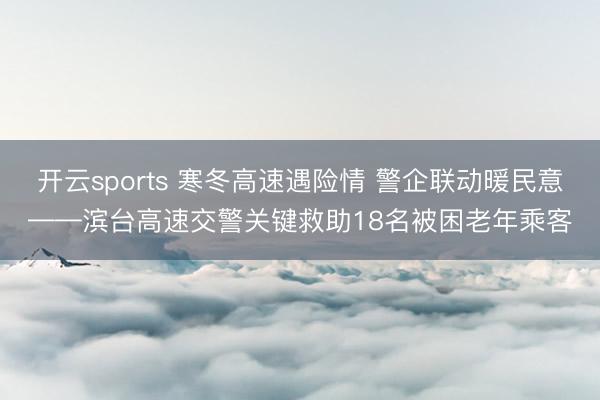 开云sports 寒冬高速遇险情 警企联动暖民意——滨台高速交警关键救助18名被困老年乘客