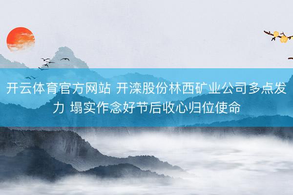 开云体育官方网站 开滦股份林西矿业公司多点发力 塌实作念好节后收心归位使命