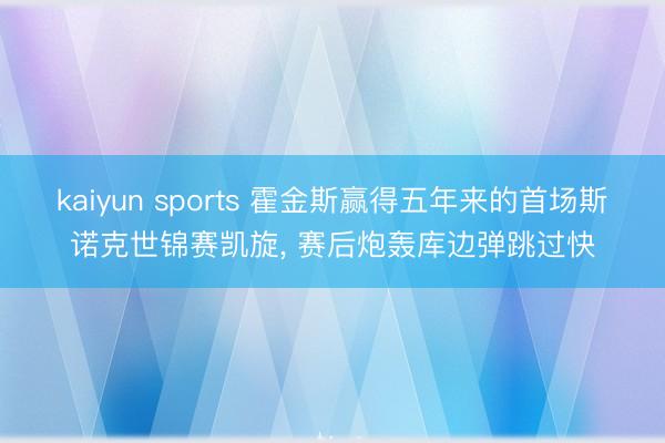 kaiyun sports 霍金斯赢得五年来的首场斯诺克世锦赛凯旋， 赛后炮轰库边弹跳过快
