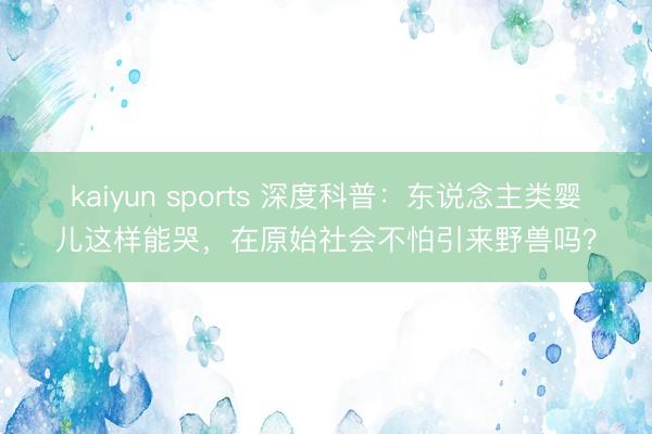 kaiyun sports 深度科普：东说念主类婴儿这样能哭，在原始社会不怕引来野兽吗？