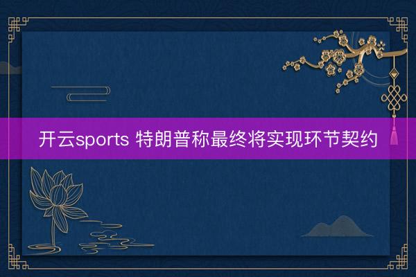 开云sports 特朗普称最终将实现环节契约