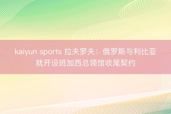 kaiyun sports 拉夫罗夫：俄罗斯与利比亚就开设班加西总领馆收尾契约