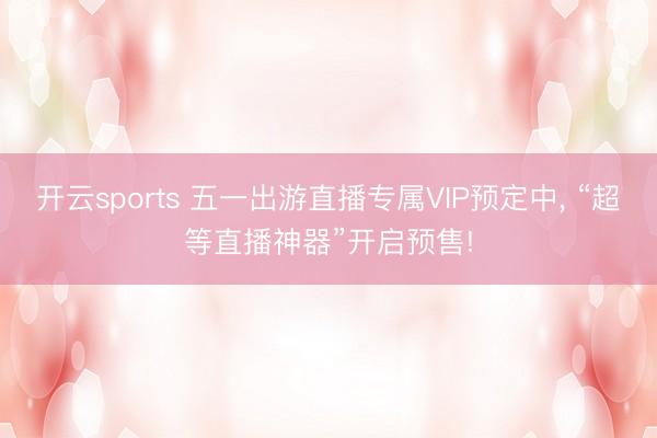 开云sports 五一出游直播专属VIP预定中， “超等直播神器”开启预售!