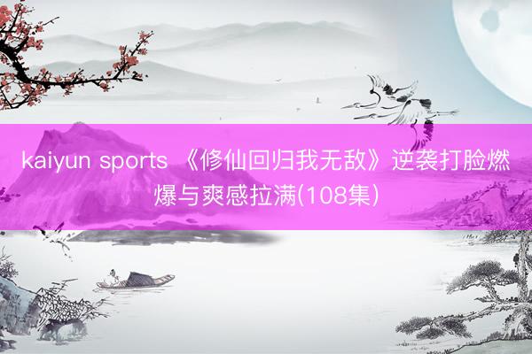 kaiyun sports 《修仙回归我无敌》逆袭打脸燃爆与爽感拉满(108集)