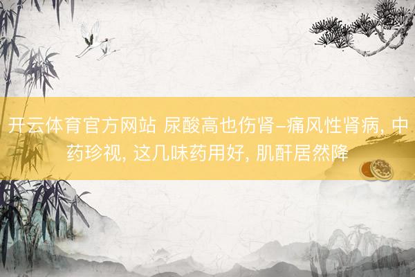 开云体育官方网站 尿酸高也伤肾-痛风性肾病， 中药珍视， 这几味药用好， 肌酐居然降