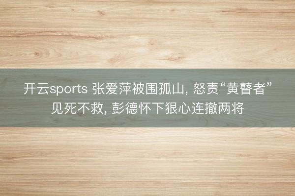 开云sports 张爱萍被围孤山， 怒责“黄瞽者”见死不救， 彭德怀下狠心连撤两将