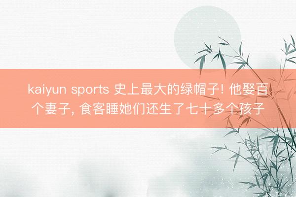 kaiyun sports 史上最大的绿帽子! 他娶百个妻子， 食客睡她们还生了七十多个孩子