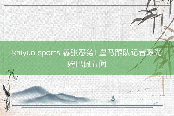kaiyun sports 嚣张恶劣! 皇马跟队记者曝光姆巴佩丑闻