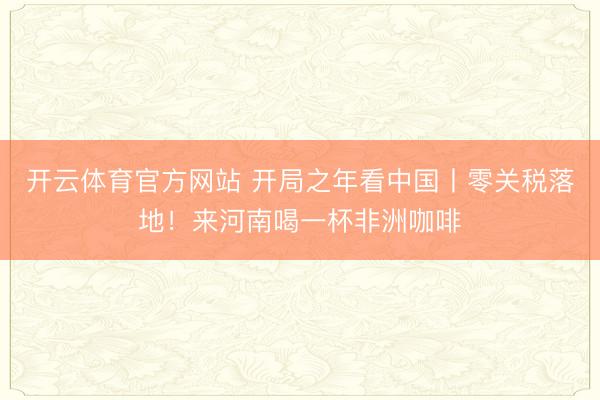 开云体育官方网站 开局之年看中国丨零关税落地！来河南喝一杯非洲咖啡