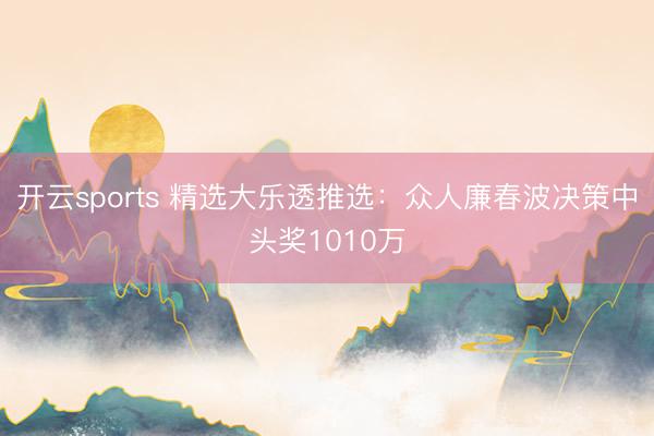 开云sports 精选大乐透推选：众人廉春波决策中头奖1010万