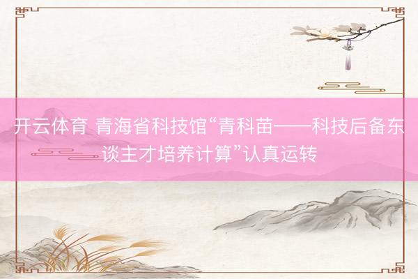 开云体育 青海省科技馆“青科苗——科技后备东谈主才培养计算”认真运转