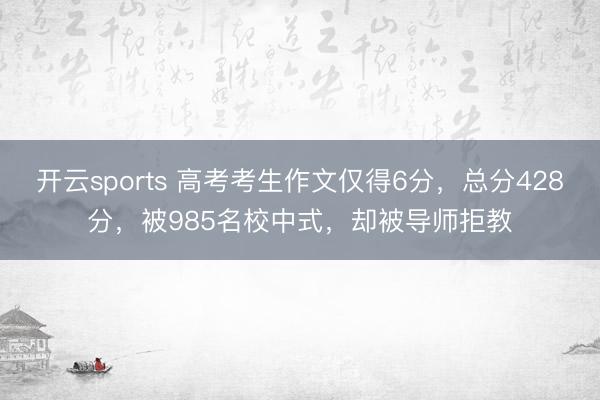 开云sports 高考考生作文仅得6分，总分428分，被985名校中式，却被导师拒教