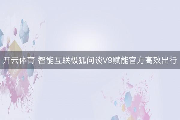 开云体育 智能互联极狐问谈V9赋能官方高效出行