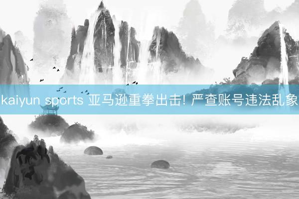 kaiyun sports 亚马逊重拳出击! 严查账号违法乱象